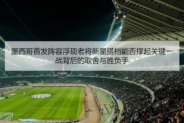 墨西哥首发阵容浮现老将新星搭档能否撑起关键一战背后的取舍与胜负手